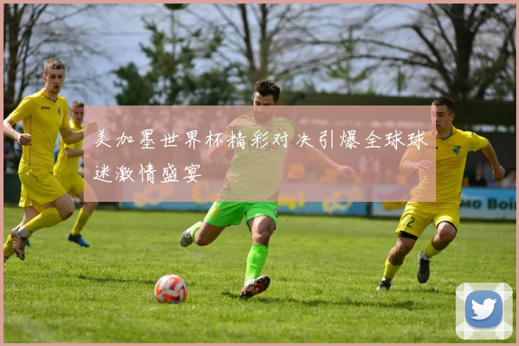美加墨世界杯精彩对决引爆全球球迷激情盛宴