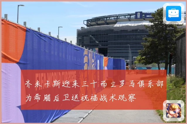 齐米卡斯迎来三十而立罗马俱乐部为希腊后卫送祝福战术观察