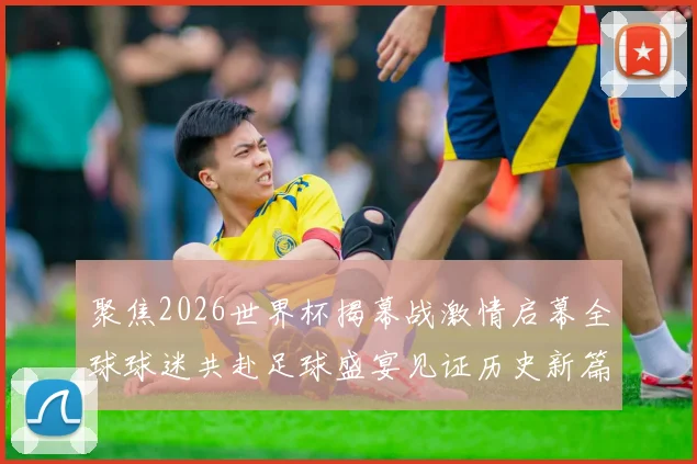 聚焦2026世界杯揭幕战激情启幕全球球迷共赴足球盛宴见证历史新篇章