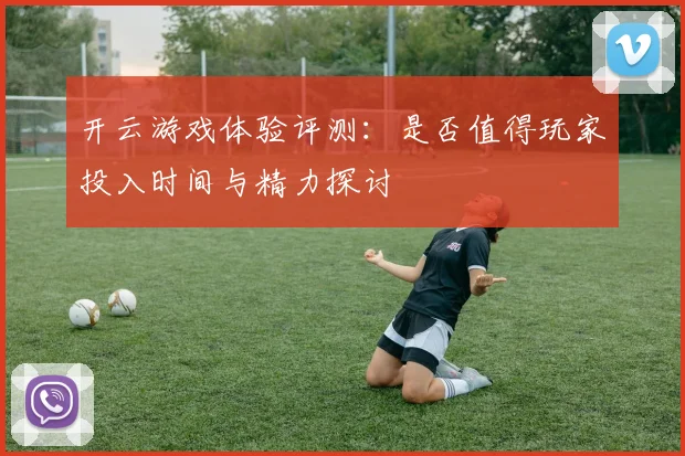 开云游戏体验评测：是否值得玩家投入时间与精力探讨