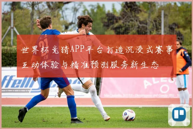 世界杯竞猜APP平台打造沉浸式赛事互动体验与精准预测服务新生态