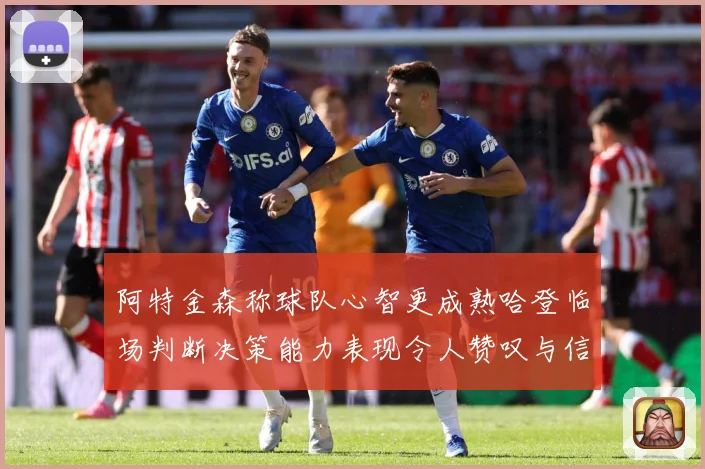 阿特金森称球队心智更成熟哈登临场判断决策能力表现令人赞叹与信赖