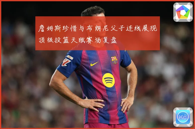 詹姆斯珍惜与布朗尼父子连线展现顶级投篮天赋赛场复盘