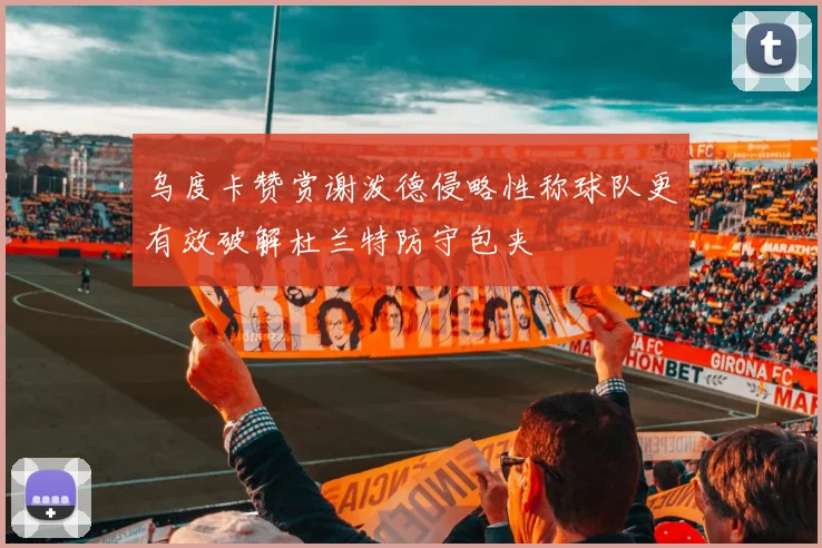 乌度卡赞赏谢泼德侵略性称球队更有效破解杜兰特防守包夹