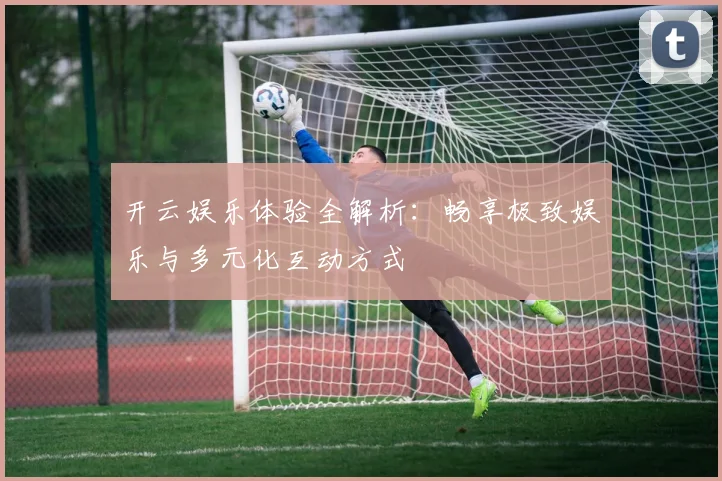 开云娱乐体验全解析：畅享极致娱乐与多元化互动方式