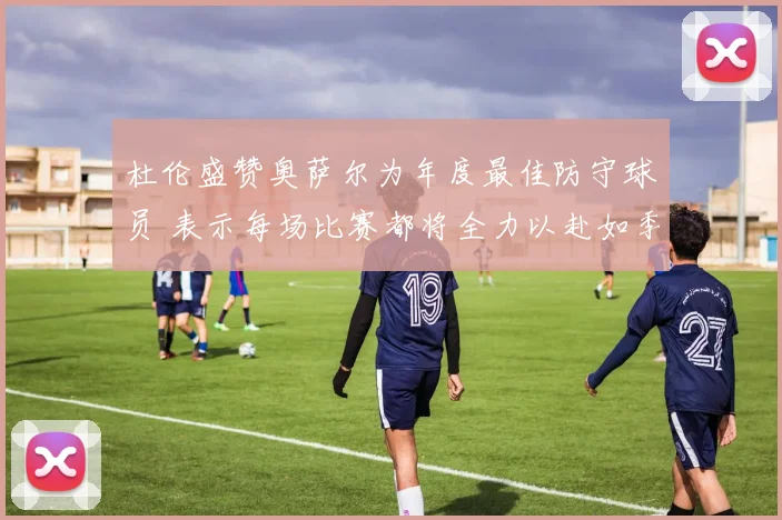 杜伦盛赞奥萨尔为年度最佳防守球员 表示每场比赛都将全力以赴如季后赛