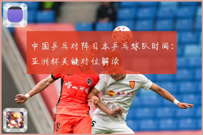 中国乒乓对阵日本乒乓球队时间：亚洲杯关键对位解读