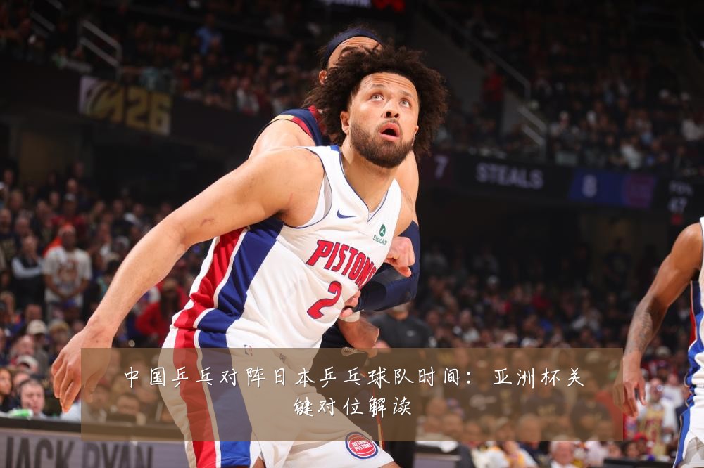 中国乒乓对阵日本乒乓球队时间:亚洲杯关键对位解读