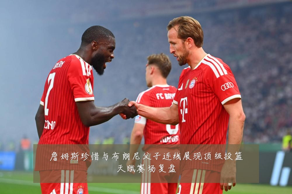 詹姆斯珍惜与布朗尼父子连线展现顶级投篮天赋赛场复盘